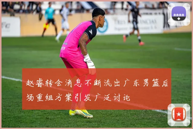 赵睿转会消息不断流出广东男篮后场重组方案引发广泛讨论