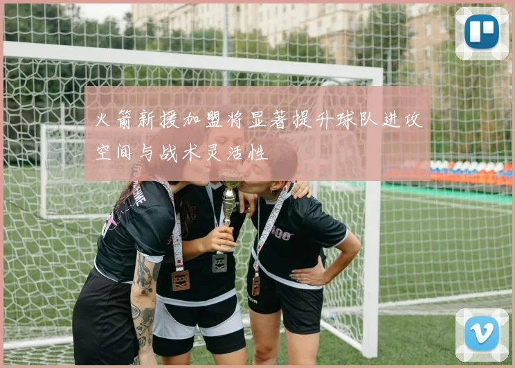 火箭新援加盟将显著提升球队进攻空间与战术灵活性