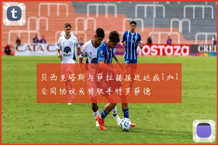 贝西克塔斯与萨拉赫接近达成1加1合同协议或将联手特罗萨德