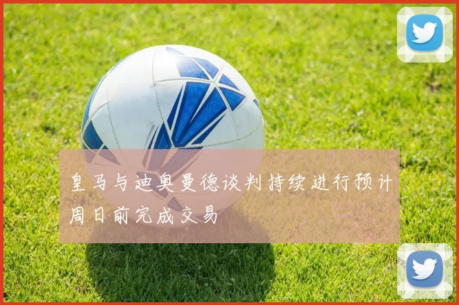 皇马与迪奥曼德谈判持续进行预计周日前完成交易