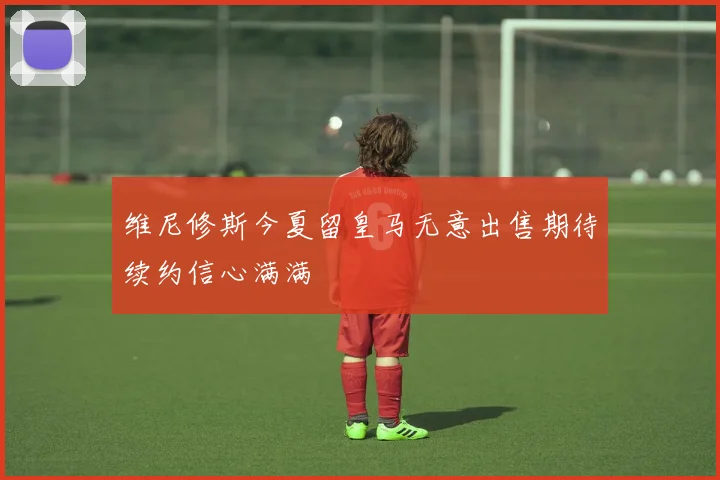 维尼修斯今夏留皇马无意出售期待续约信心满满