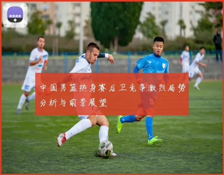 中国男篮热身赛后卫竞争激烈局势分析与前景展望