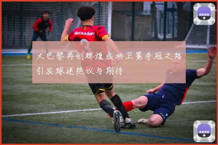 大巴黎再创辉煌成功卫冕夺冠之路引发球迷热议与期待