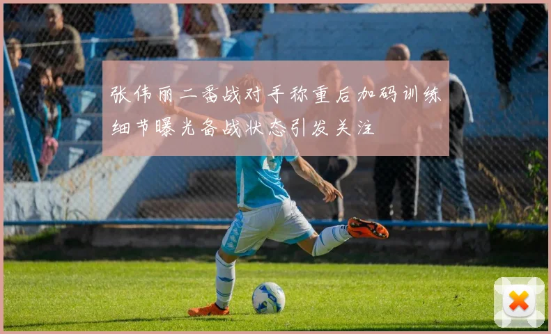 张伟丽二番战对手称重后加码训练细节曝光备战状态引发关注