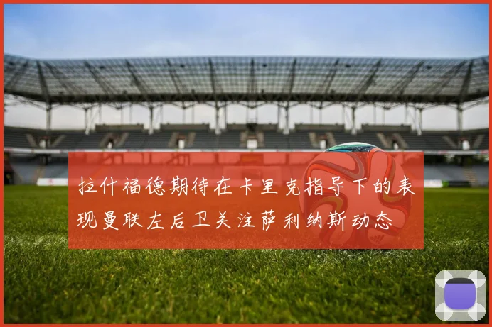 拉什福德期待在卡里克指导下的表现曼联左后卫关注萨利纳斯动态